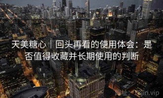天美糖心｜回头再看的使用体会：是否值得收藏并长期使用的判断