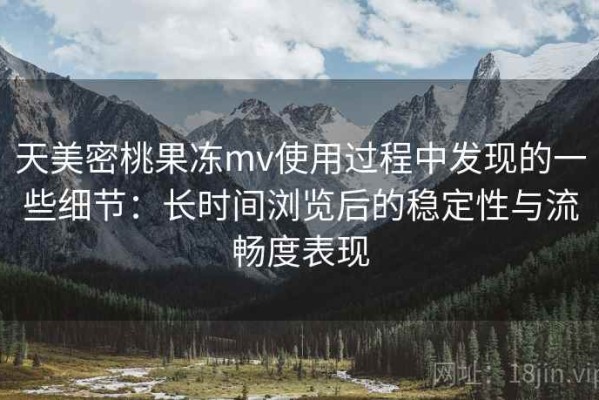 天美密桃果冻mv使用过程中发现的一些细节：长时间浏览后的稳定性与流畅度表现