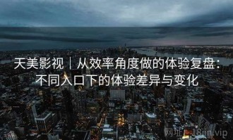 天美影视｜从效率角度做的体验复盘：不同入口下的体验差异与变化