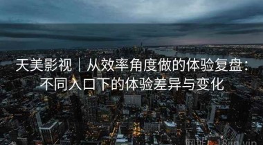天美影视｜从效率角度做的体验复盘：不同入口下的体验差异与变化