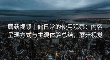 蘑菇视频｜偏日常的使用观察：内容呈现方式与主观体验总结，蘑菇视觉