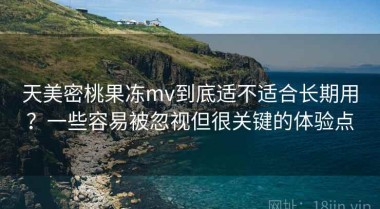 天美密桃果冻mv到底适不适合长期用？一些容易被忽视但很关键的体验点