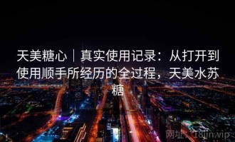 天美糖心｜真实使用记录：从打开到使用顺手所经历的全过程，天美水苏糖