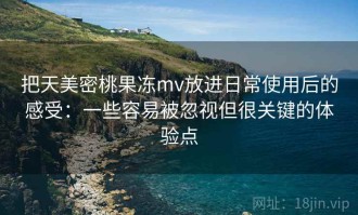 把天美密桃果冻mv放进日常使用后的感受：一些容易被忽视但很关键的体验点