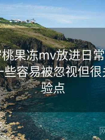 把天美密桃果冻mv放进日常使用后的感受：一些容易被忽视但很关键的体验点