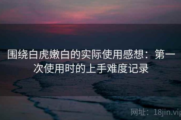 围绕白虎嫩白的实际使用感想：第一次使用时的上手难度记录