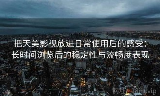 把天美影视放进日常使用后的感受：长时间浏览后的稳定性与流畅度表现