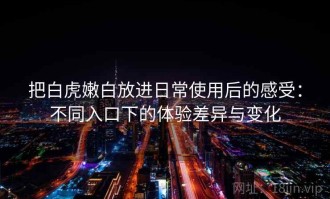 把白虎嫩白放进日常使用后的感受：不同入口下的体验差异与变化