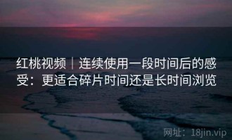 红桃视频｜连续使用一段时间后的感受：更适合碎片时间还是长时间浏览