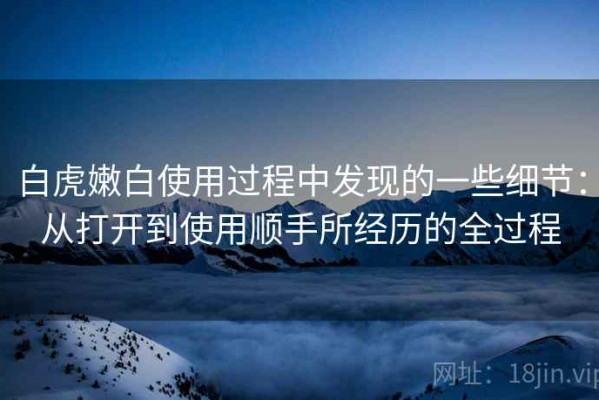 白虎嫩白使用过程中发现的一些细节：从打开到使用顺手所经历的全过程