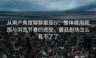 从用户角度聊聊蘑菇tv：整体使用氛围与浏览节奏的感受，蘑菇剧场怎么看不了了