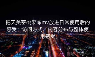 把天美密桃果冻mv放进日常使用后的感受：访问方式、内容分布与整体使用感受