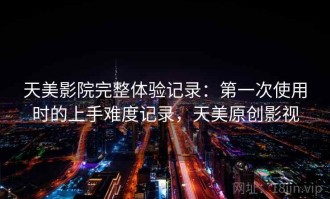 天美影院完整体验记录：第一次使用时的上手难度记录，天美原创影视