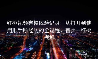红桃视频完整体验记录：从打开到使用顺手所经历的全过程，首页—红桃视频