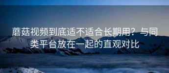 蘑菇视频到底适不适合长期用？与同类平台放在一起的直观对比