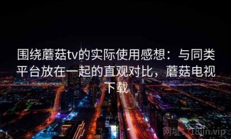 围绕蘑菇tv的实际使用感想：与同类平台放在一起的直观对比，蘑菇电视下载