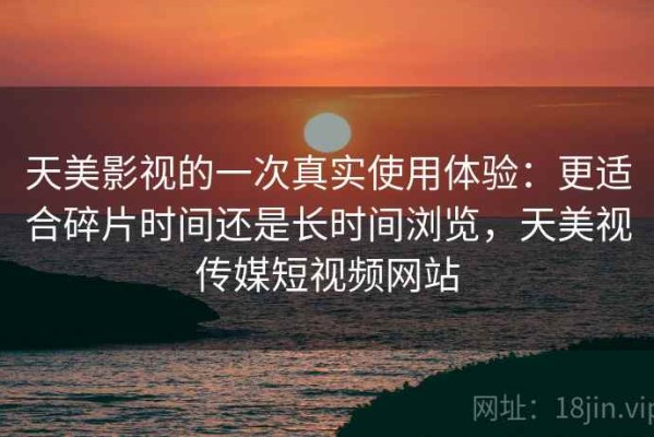 天美影视的一次真实使用体验：更适合碎片时间还是长时间浏览，天美视传媒短视频网站