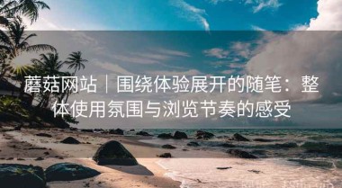 蘑菇网站｜围绕体验展开的随笔：整体使用氛围与浏览节奏的感受
