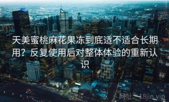 天美蜜桃麻花果冻到底适不适合长期用？反复使用后对整体体验的重新认识