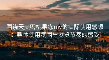 围绕天美密桃果冻mv的实际使用感想：整体使用氛围与浏览节奏的感受