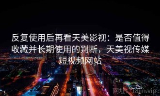 反复使用后再看天美影视：是否值得收藏并长期使用的判断，天美视传媒短视频网站