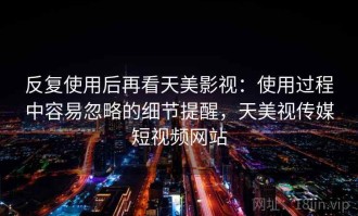 反复使用后再看天美影视：使用过程中容易忽略的细节提醒，天美视传媒短视频网站