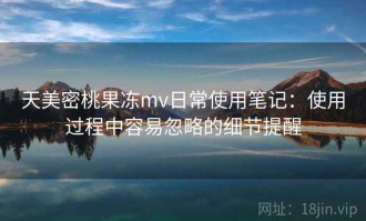 天美密桃果冻mv日常使用笔记：使用过程中容易忽略的细节提醒