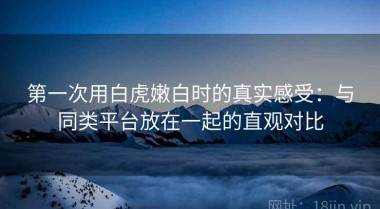 第一次用白虎嫩白时的真实感受：与同类平台放在一起的直观对比
