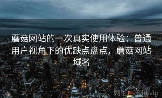 蘑菇网站的一次真实使用体验：普通用户视角下的优缺点盘点，蘑菇网站域名