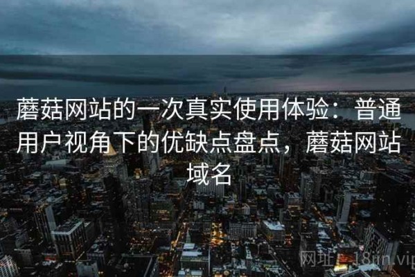 蘑菇网站的一次真实使用体验：普通用户视角下的优缺点盘点，蘑菇网站域名