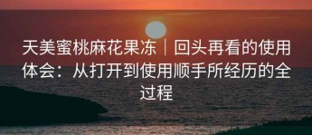 天美蜜桃麻花果冻｜回头再看的使用体会：从打开到使用顺手所经历的全过程