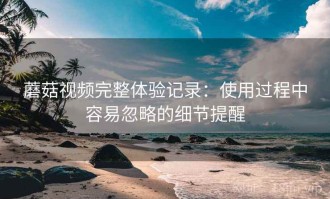 蘑菇视频完整体验记录：使用过程中容易忽略的细节提醒