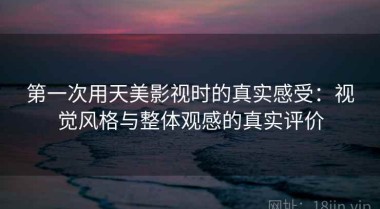 第一次用天美影视时的真实感受：视觉风格与整体观感的真实评价