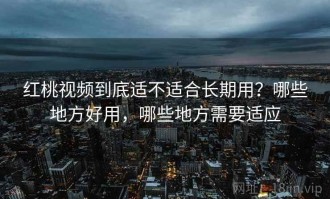 红桃视频到底适不适合长期用？哪些地方好用，哪些地方需要适应
