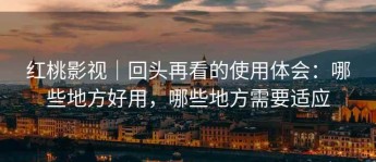 红桃影视｜回头再看的使用体会：哪些地方好用，哪些地方需要适应
