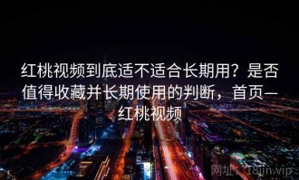 红桃视频到底适不适合长期用？是否值得收藏并长期使用的判断，首页—红桃视频