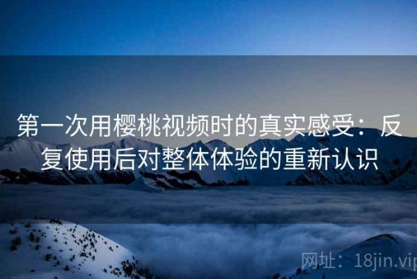 第一次用樱桃视频时的真实感受：反复使用后对整体体验的重新认识