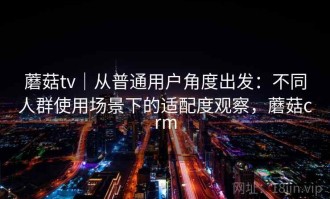 蘑菇tv｜从普通用户角度出发：不同人群使用场景下的适配度观察，蘑菇crm