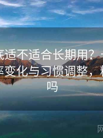 糖心到底适不适合长期用？长期使用后的效率变化与习惯调整，糖心有毒吗