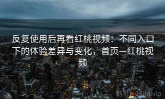 反复使用后再看红桃视频：不同入口下的体验差异与变化，首页—红桃视频