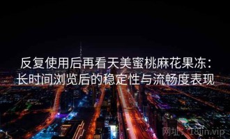 反复使用后再看天美蜜桃麻花果冻：长时间浏览后的稳定性与流畅度表现