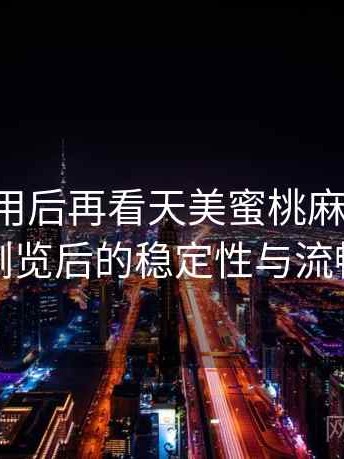 反复使用后再看天美蜜桃麻花果冻：长时间浏览后的稳定性与流畅度表现