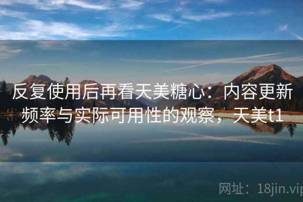 反复使用后再看天美糖心：内容更新频率与实际可用性的观察，天美t1