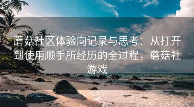 蘑菇社区体验向记录与思考：从打开到使用顺手所经历的全过程，蘑菇社游戏