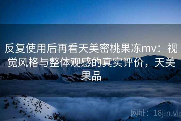 反复使用后再看天美密桃果冻mv：视觉风格与整体观感的真实评价，天美果品