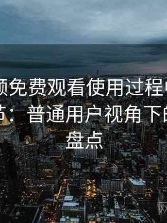 白虎视频免费观看使用过程中发现的一些细节：普通用户视角下的优缺点盘点