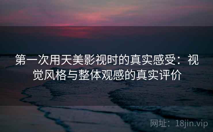 第一次用天美影视时的真实感受：视觉风格与整体观感的真实评价
