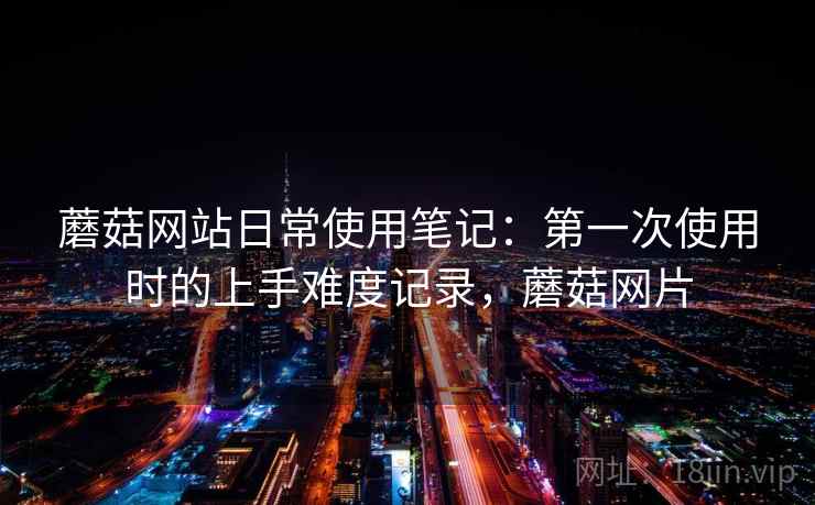 蘑菇网站日常使用笔记：第一次使用时的上手难度记录，蘑菇网片
