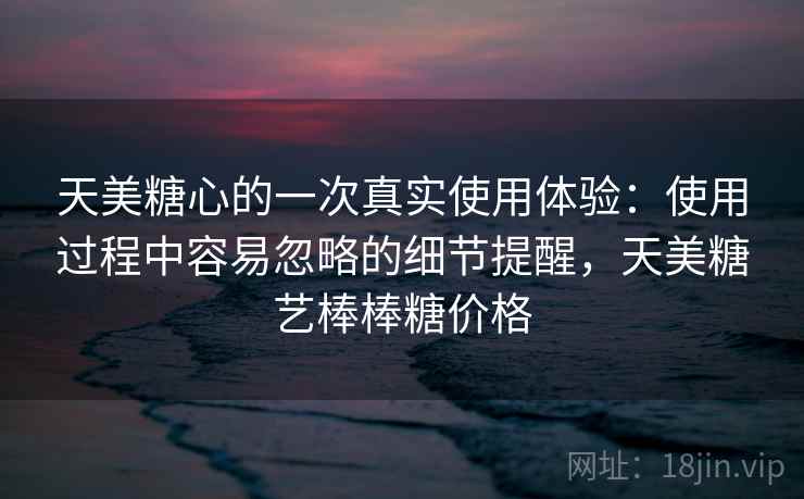 天美糖心的一次真实使用体验:使用过程中容易忽略的细节提醒,天美糖艺棒棒糖价格 天美糖心的一次真实使用体验:使用过程中容易忽略的细节提醒,天美糖艺棒棒糖价格