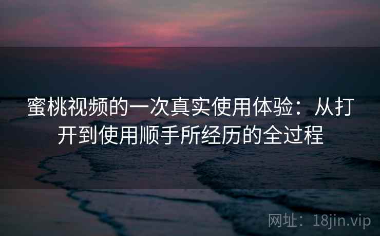 蜜桃视频的一次真实使用体验：从打开到使用顺手所经历的全过程